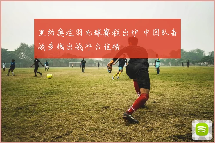 里约奥运羽毛球赛程出炉 中国队备战多线出战冲击佳绩